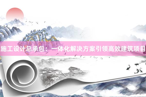 施工设计总承包：一体化解决方案引领高效建筑项目